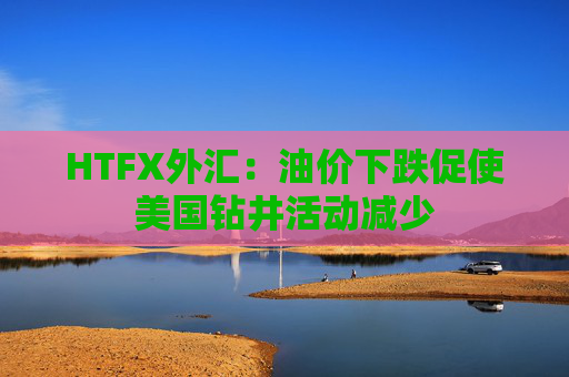 HTFX外汇：油价下跌促使美国钻井活动减少  第1张