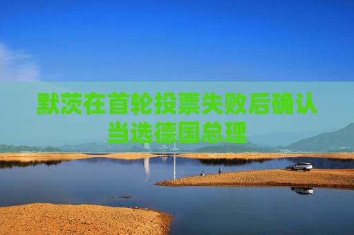 默茨在首轮投票失败后确认当选德国总理
