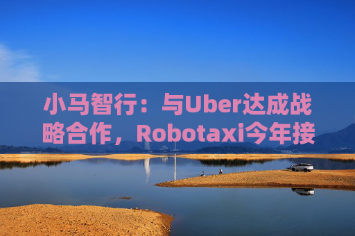 小马智行：与Uber达成战略合作，Robotaxi今年接入Uber平台