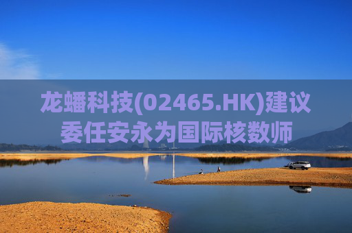 龙蟠科技(02465.HK)建议委任安永为国际核数师