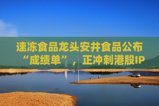 速冻食品龙头安井食品公布“成绩单”，正冲刺港股IPO