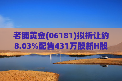 老铺黄金(06181)拟折让约8.03%配售431万股新H股 净筹约26.98亿港元