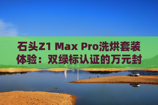 石头Z1 Max Pro洗烘套装体验：双绿标认证的万元封神之作
