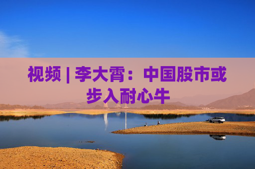 视频 | 李大霄：中国股市或步入耐心牛