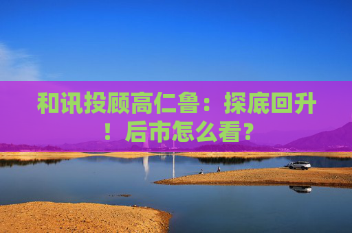和讯投顾高仁鲁：探底回升！后市怎么看？