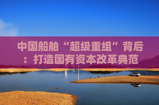 中国船舶“超级重组”背后：打造国有资本改革典范