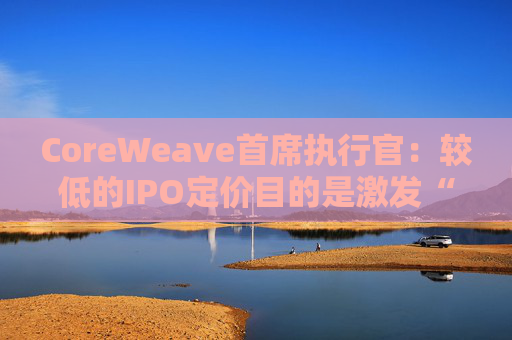 CoreWeave首席执行官：较低的IPO定价目的是激发“购买兴趣”