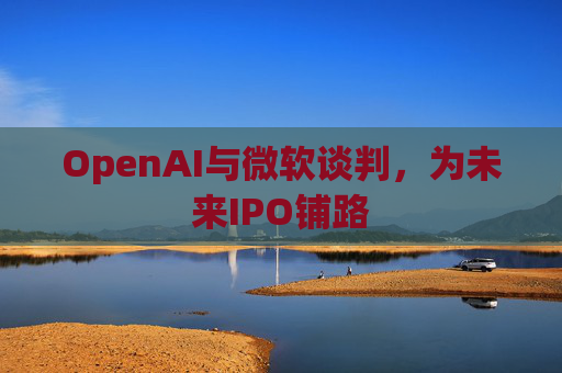 OpenAI与微软谈判，为未来IPO铺路