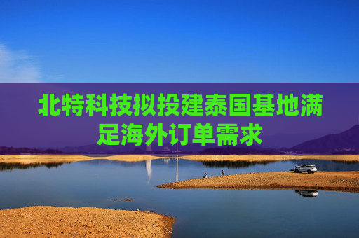 北特科技拟投建泰国基地满足海外订单需求