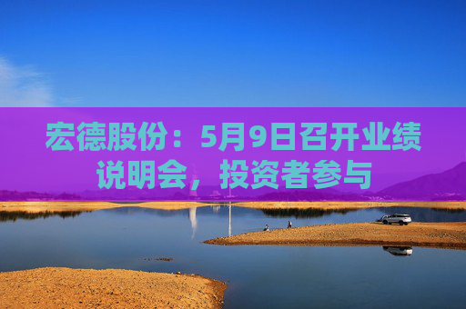 宏德股份：5月9日召开业绩说明会，投资者参与