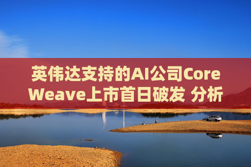 英伟达支持的AI公司CoreWeave上市首日破发 分析师称其增长或不可持续