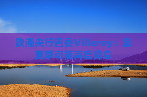 欧洲央行管委Villeroy：到夏季可能再度降息