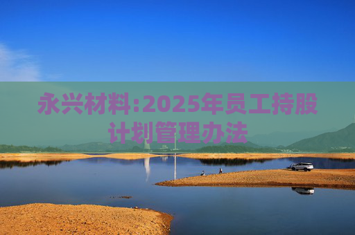 永兴材料:2025年员工持股计划管理办法  第1张