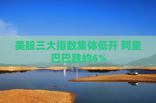美股三大指数集体低开 阿里巴巴跌约6%