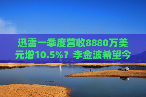 迅雷一季度营收8880万美元增10.5%？李金波希望今年实现营收来源多元化