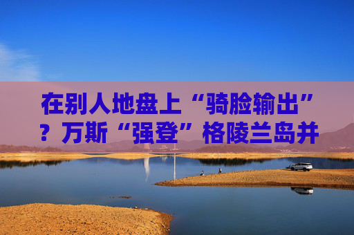 在别人地盘上“骑脸输出”？万斯“强登”格陵兰岛并痛批丹麦