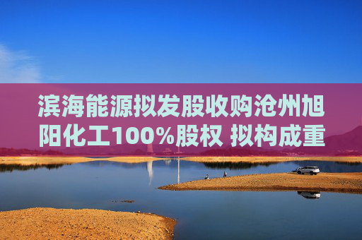 滨海能源拟发股收购沧州旭阳化工100%股权 拟构成重大资产重组