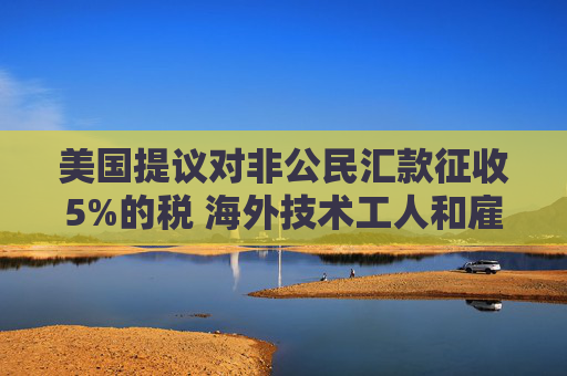 美国提议对非公民汇款征收5%的税 海外技术工人和雇主承压  第1张