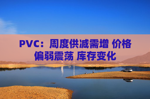 PVC：周度供减需增 价格偏弱震荡 库存变化