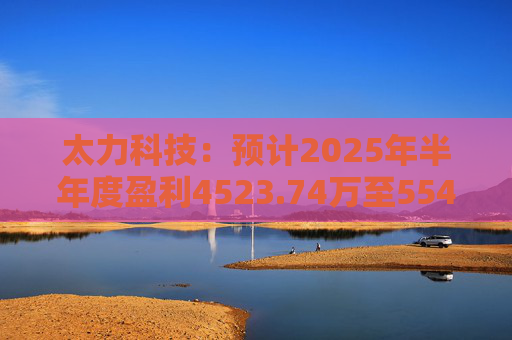 太力科技：预计2025年半年度盈利4523.74万至5541.54万
