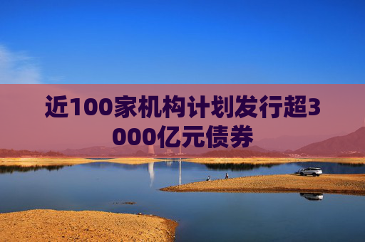 近100家机构计划发行超3000亿元债券