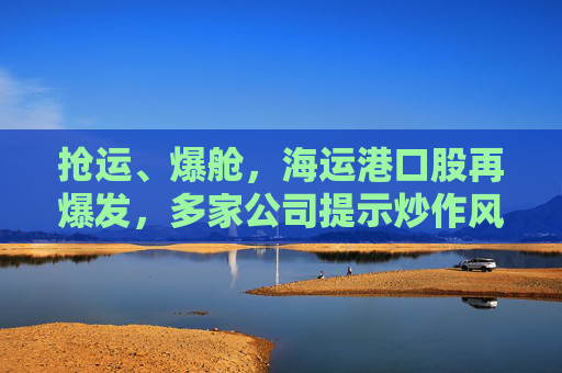 抢运、爆舱，海运港口股再爆发，多家公司提示炒作风险