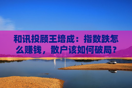 和讯投顾王培成：指数跌怎么赚钱，散户该如何破局？