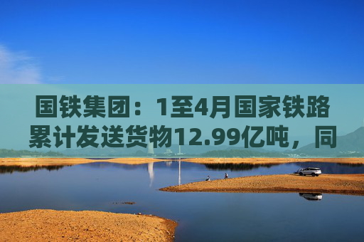 国铁集团：1至4月国家铁路累计发送货物12.99亿吨，同比增长3.6%