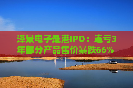 泽景电子赴港IPO：连亏3年部分产品售价暴跌66% 负债率达215%、13.6亿优先股存强赎风险