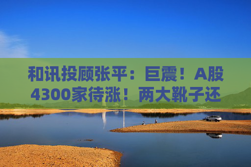 和讯投顾张平：巨震！A股4300家待涨！两大靴子还没落地，又迎压力？
