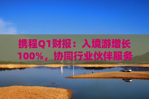 携程Q1财报：入境游增长100%，协同行业伙伴服务全球游客