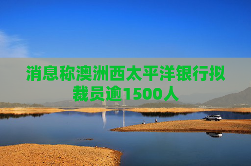 消息称澳洲西太平洋银行拟裁员逾1500人