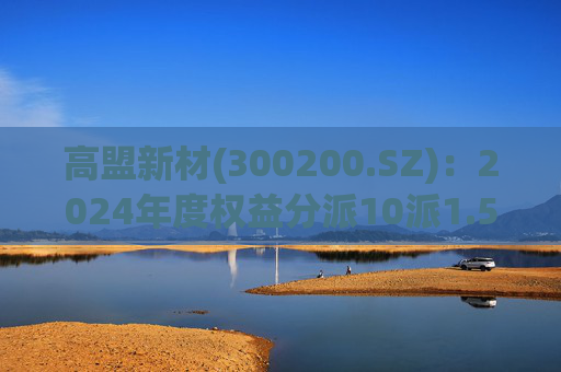 高盟新材(300200.SZ)：2024年度权益分派10派1.5元 股权登记日5月28日