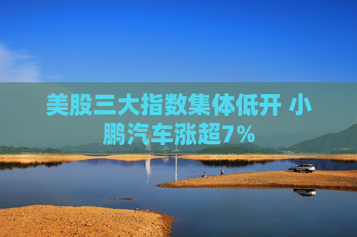 美股三大指数集体低开 小鹏汽车涨超7%