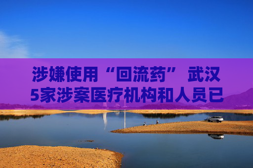 涉嫌使用“回流药” 武汉5家涉案医疗机构和人员已被立案调查