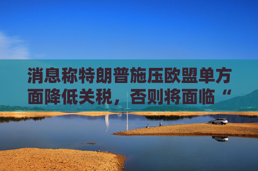 消息称特朗普施压欧盟单方面降低关税，否则将面临“对等”关税