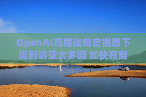 OpenAI首席战略官据悉下周到访亚太多国 加快布局AI基建版图