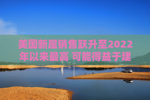 美国新屋销售跃升至2022年以来最高 可能得益于建筑商购房激励  第1张