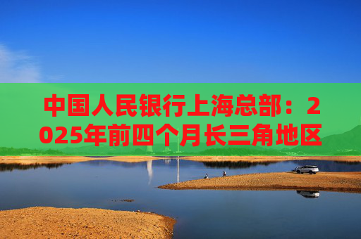 中国人民银行上海总部：2025年前四个月长三角地区人民币贷款增加3.68万亿元