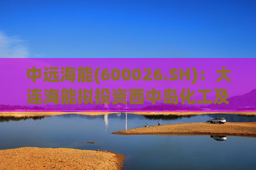 中远海能(600026.SH)：大连海能拟投资西中岛化工及新能源仓储物流园一期一阶段项目