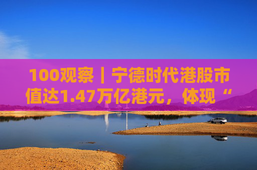 100观察｜宁德时代港股市值达1.47万亿港元，体现“碳中和”时代的资本流向与技术话语权
