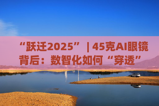 “跃迁2025” | 45克AI眼镜背后：数智化如何“穿透”绿色供应链？