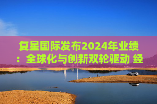 复星国际发布2024年业绩：全球化与创新双轮驱动 经营底盘稳健