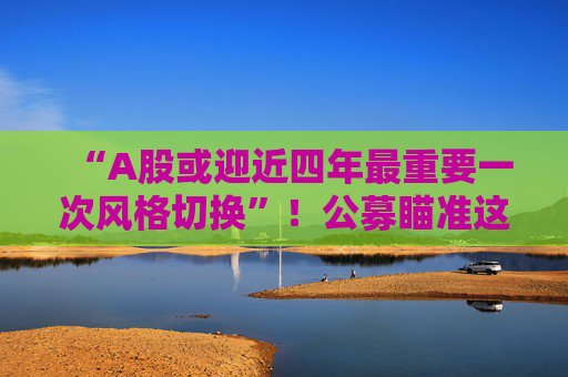 “A股或迎近四年最重要一次风格切换”！公募瞄准这些方向
