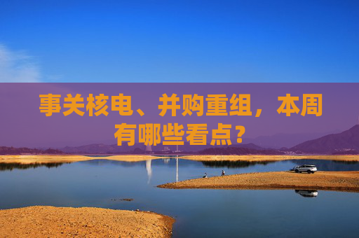 事关核电、并购重组，本周有哪些看点？