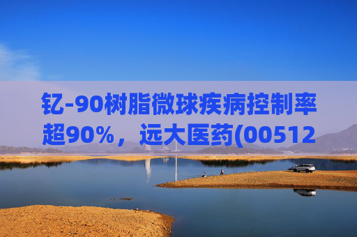钇-90树脂微球疾病控制率超90%，远大医药(00512)实现产业链闭环铸就核药龙头壁垒
