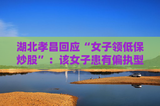 湖北孝昌回应“女子领低保炒股”：该女子患有偏执型精神分裂症