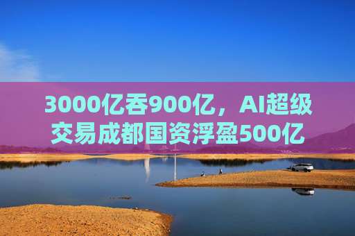 3000亿吞900亿，AI超级交易成都国资浮盈500亿
