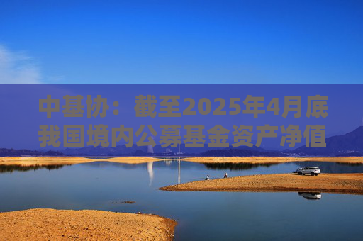 中基协：截至2025年4月底我国境内公募基金资产净值合计33.12万亿元