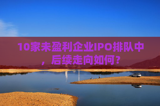 10家未盈利企业IPO排队中，后续走向如何？
